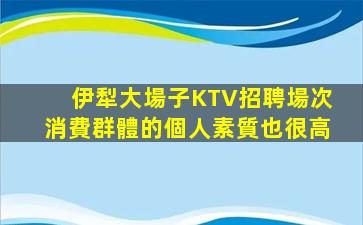 伊犁大場子KTV招聘場次消費群體的個人素質也很高