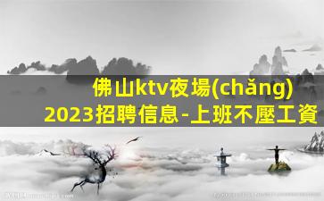 佛山ktv夜場(chǎng)2023招聘信息-上班不壓工資