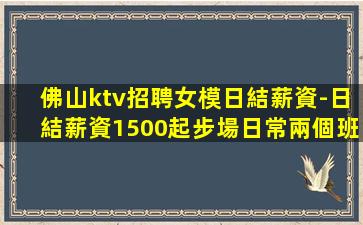 佛山ktv招聘女模日結薪資-日結薪資1500起步場日常兩個班