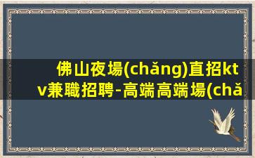 佛山夜場(chǎng)直招ktv兼職招聘-高端高端場(chǎng)日結(jié)1800起步