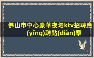 佛山市中心豪華夜場ktv招聘應(yīng)聘點(diǎn)擊線上咨詢