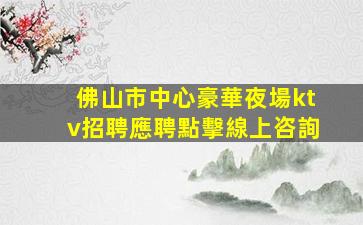 佛山市中心豪華夜場ktv招聘應聘點擊線上咨詢