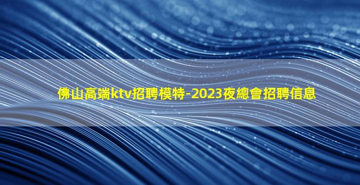 佛山高端ktv招聘模特-2023夜總會招聘信息