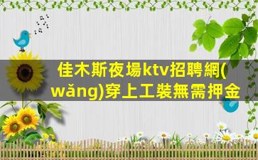 佳木斯夜場ktv招聘網(wǎng)穿上工裝無需押金