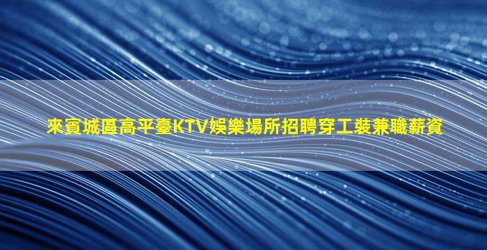 來賓城區高平臺KTV娛樂場所招聘穿工裝兼職薪資