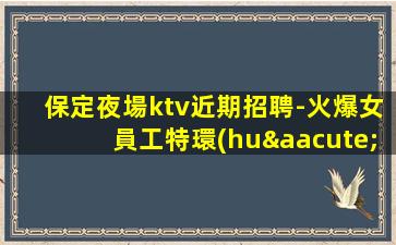 保定夜場ktv近期招聘-火爆女員工特環(huán)境好高多