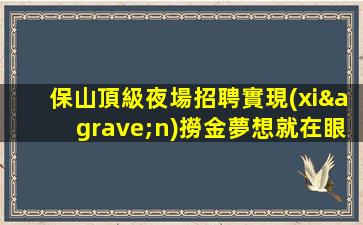保山頂級夜場招聘實現(xiàn)撈金夢想就在眼前