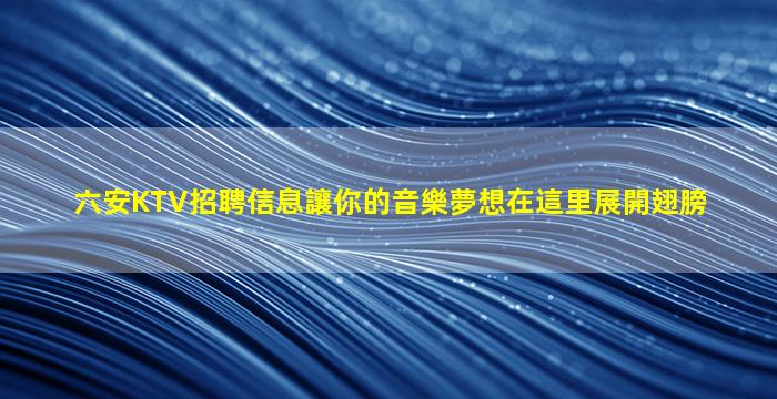 六安KTV招聘信息讓你的音樂夢想在這里展開翅膀