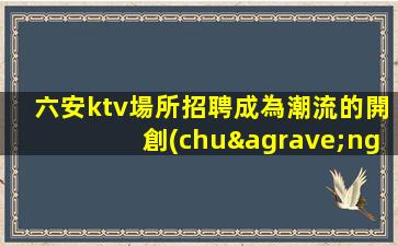 六安ktv場所招聘成為潮流的開創(chuàng)者.開啟人生新篇章