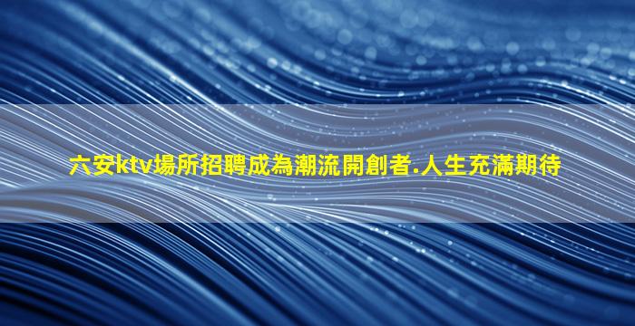 六安ktv場所招聘成為潮流開創者.人生充滿期待