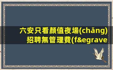 六安只看顏值夜場(chǎng)招聘無管理費(fèi)無雜費(fèi)