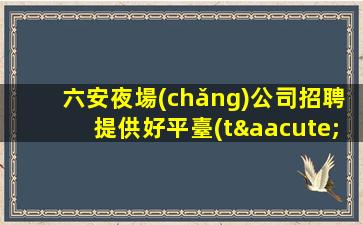 六安夜場(chǎng)公司招聘提供好平臺(tái).職場(chǎng)加速