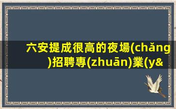 六安提成很高的夜場(chǎng)招聘專(zhuān)業(yè)的團(tuán)隊(duì)