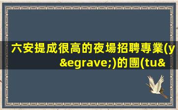 六安提成很高的夜場招聘專業(yè)的團(tuán)隊(duì)