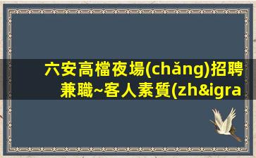 六安高檔夜場(chǎng)招聘兼職~客人素質(zhì)差不差~今日新招聘