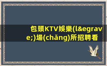 包頭KTV娛樂(lè)場(chǎng)所招聘看顏值高端場(chǎng)所環(huán)境好