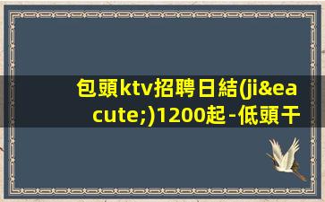 包頭ktv招聘日結(jié)1200起-低頭干一年衣錦還鄉(xiāng)