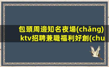 包頭周邊知名夜場(chǎng)ktv招聘兼職福利好創(chuàng)就輝煌