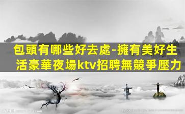 包頭有哪些好去處-擁有美好生活豪華夜場ktv招聘無競爭壓力
