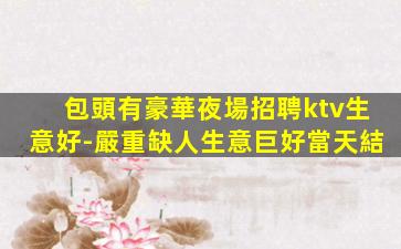 包頭有豪華夜場招聘ktv生意好-嚴重缺人生意巨好當天結