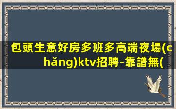 包頭生意好房多班多高端夜場(chǎng)ktv招聘-靠譜無(wú)套路當(dāng)天結(jié)