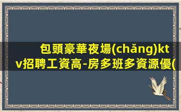 包頭豪華夜場(chǎng)ktv招聘工資高-房多班多資源優(yōu)質(zhì)