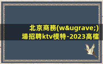 北京商務(wù)場招聘ktv模特-2023高檔夜場KTV招聘信息