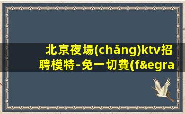 北京夜場(chǎng)ktv招聘模特-免一切費(fèi)用親自帶隊(duì)負(fù)責(zé)靠譜