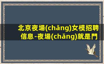 北京夜場(chǎng)女模招聘信息-夜場(chǎng)就是門檻低待遇好收入高