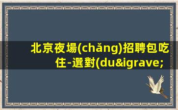 北京夜場(chǎng)招聘包吃住-選對(duì)人少走彎路
