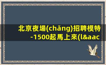 北京夜場(chǎng)招聘模特-1500起馬上來(lái)