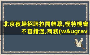 北京夜場招聘拉開帷幕,模特機會不容錯過,商務(wù)夜總會誠攬賢士