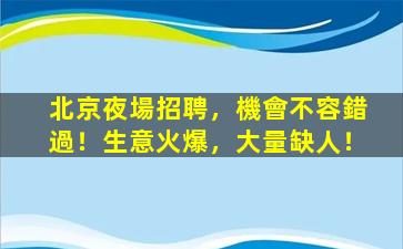 北京夜場招聘，機會不容錯過！生意火爆，大量缺人！