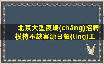 北京大型夜場(chǎng)招聘模特不缺客源日領(lǐng)工資