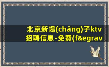 北京新場(chǎng)子ktv招聘信息-免費(fèi)住宿1500場(chǎng)