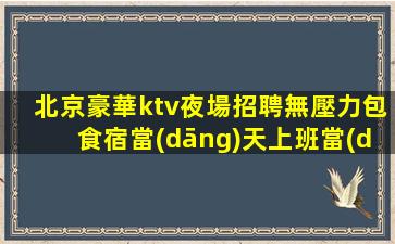 北京豪華ktv夜場招聘無壓力包食宿當(dāng)天上班當(dāng)天結(jié)