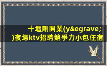 十堰剛開業(yè)夜場ktv招聘競爭力小包住宿