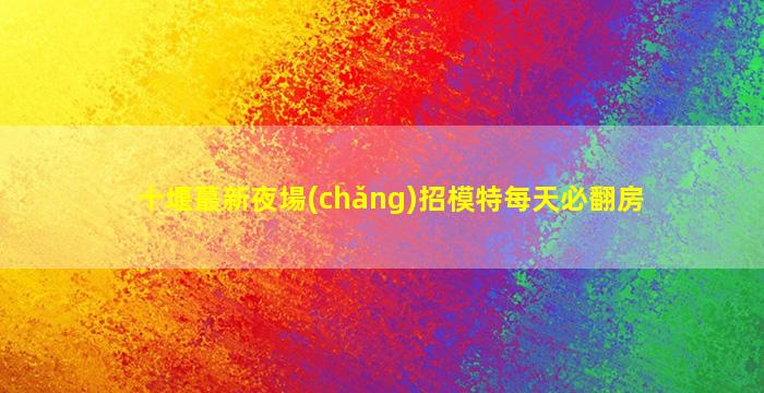 十堰蕞新夜場(chǎng)招模特每天必翻房