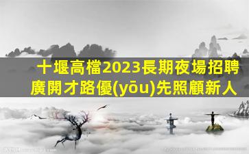 十堰高檔2023長期夜場招聘廣開才路優(yōu)先照顧新人