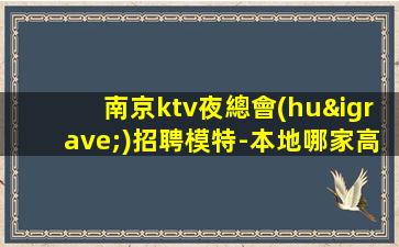 南京ktv夜總會(huì)招聘模特-本地哪家高檔KTV還在招聘