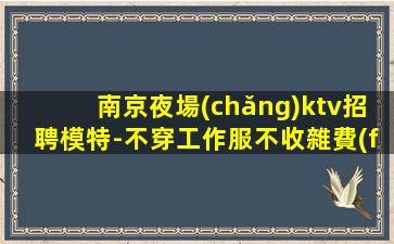 南京夜場(chǎng)ktv招聘模特-不穿工作服不收雜費(fèi)