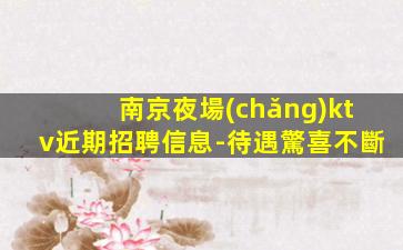 南京夜場(chǎng)ktv近期招聘信息-待遇驚喜不斷
