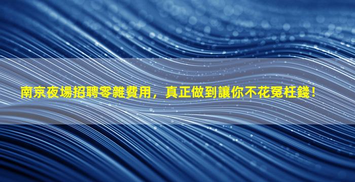 南京夜場招聘零雜費用，真正做到讓你不花冤枉錢！