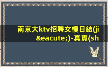 南京大ktv招聘女模日結(jié)-真實(shí)招聘信息