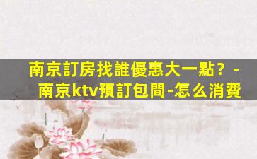 南京訂房找誰優惠大一點？-南京ktv預訂包間-怎么消費