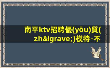 南平ktv招聘優(yōu)質(zhì)模特-不穿工衣無任務(wù)