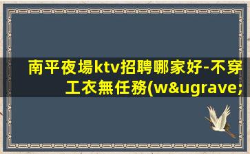南平夜場ktv招聘哪家好-不穿工衣無任務(wù)