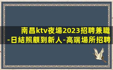 南昌ktv夜場2023招聘兼職-日結照顧到新人-高端場所招聘