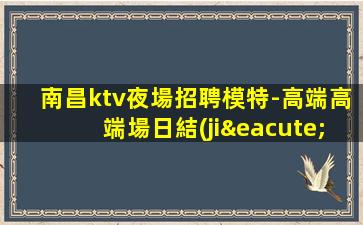 南昌ktv夜場招聘模特-高端高端場日結(jié)1800起步