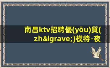 南昌ktv招聘優(yōu)質(zhì)模特-夜場撈金離開